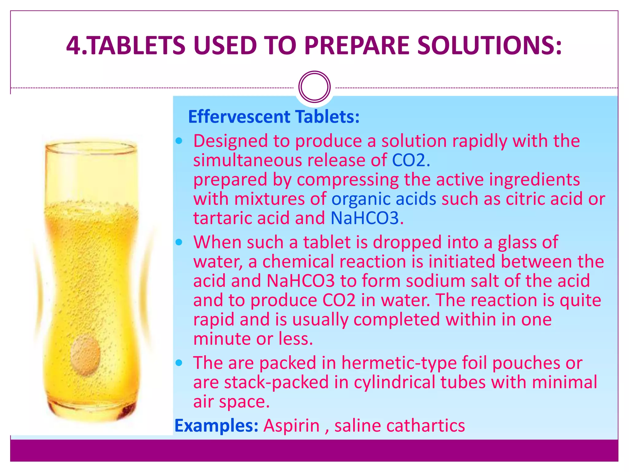 4.TABLETS USED TO PREPARE SOLUTIONS:
Effervescent Tablets:
 Designed to produce a solution rapidly with the
simultaneous release of CO2.
prepared by compressing the active ingredients
with mixtures of organic acids such as citric acid or
tartaric acid and NaHCO3.
 When such a tablet is dropped into a glass of
water, a chemical reaction is initiated between the
acid and NaHCO3 to form sodium salt of the acid
and to produce CO2 in water. The reaction is quite
rapid and is usually completed within in one
minute or less.
 The are packed in hermetic-type foil pouches or
are stack-packed in cylindrical tubes with minimal
air space.
Examples: Aspirin , saline cathartics
 