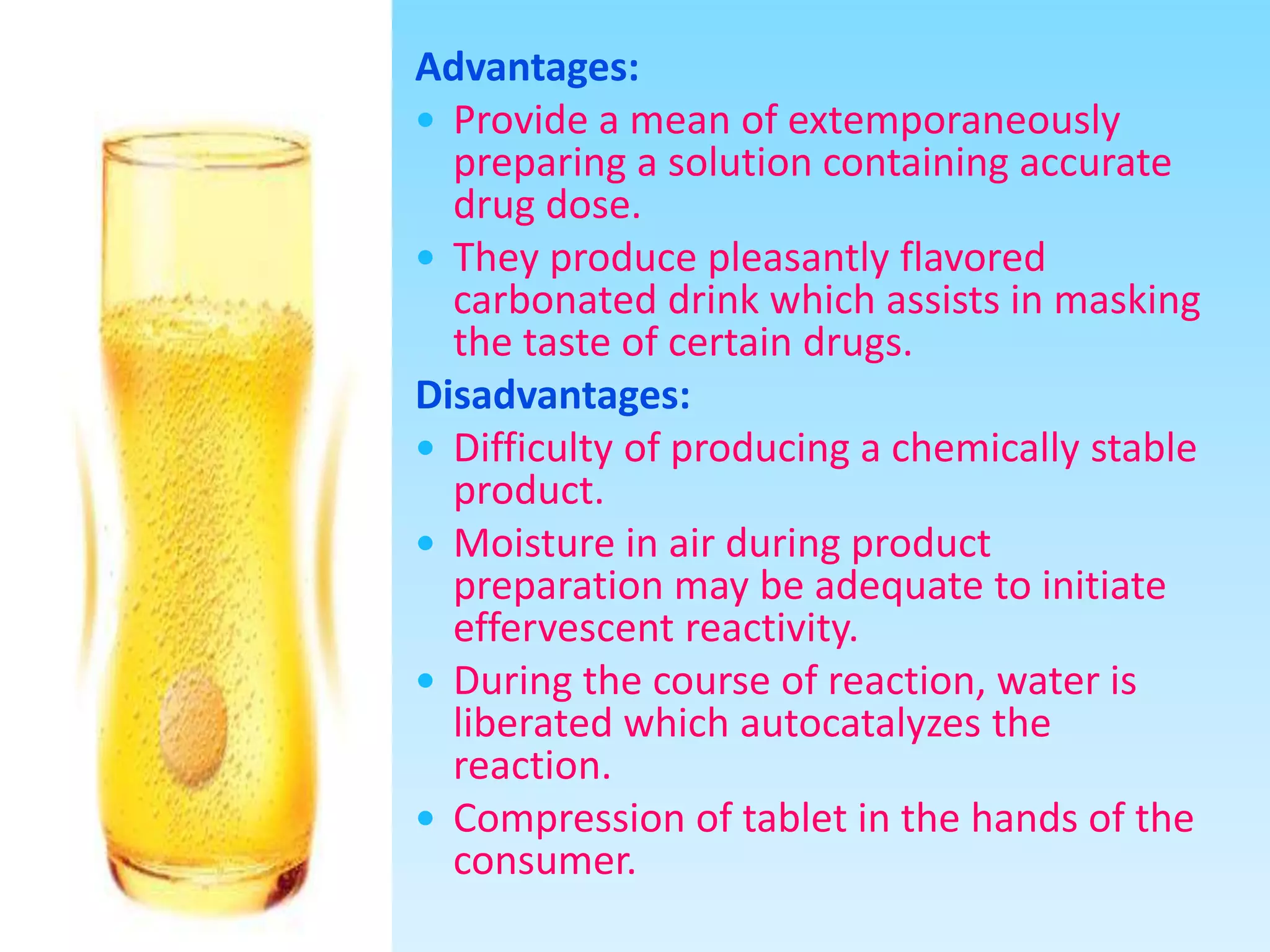Advantages:
 Provide a mean of extemporaneously
preparing a solution containing accurate
drug dose.
 They produce pleasantly flavored
carbonated drink which assists in masking
the taste of certain drugs.
Disadvantages:
 Difficulty of producing a chemically stable
product.
 Moisture in air during product
preparation may be adequate to initiate
effervescent reactivity.
 During the course of reaction, water is
liberated which autocatalyzes the
reaction.
 Compression of tablet in the hands of the
consumer.
 