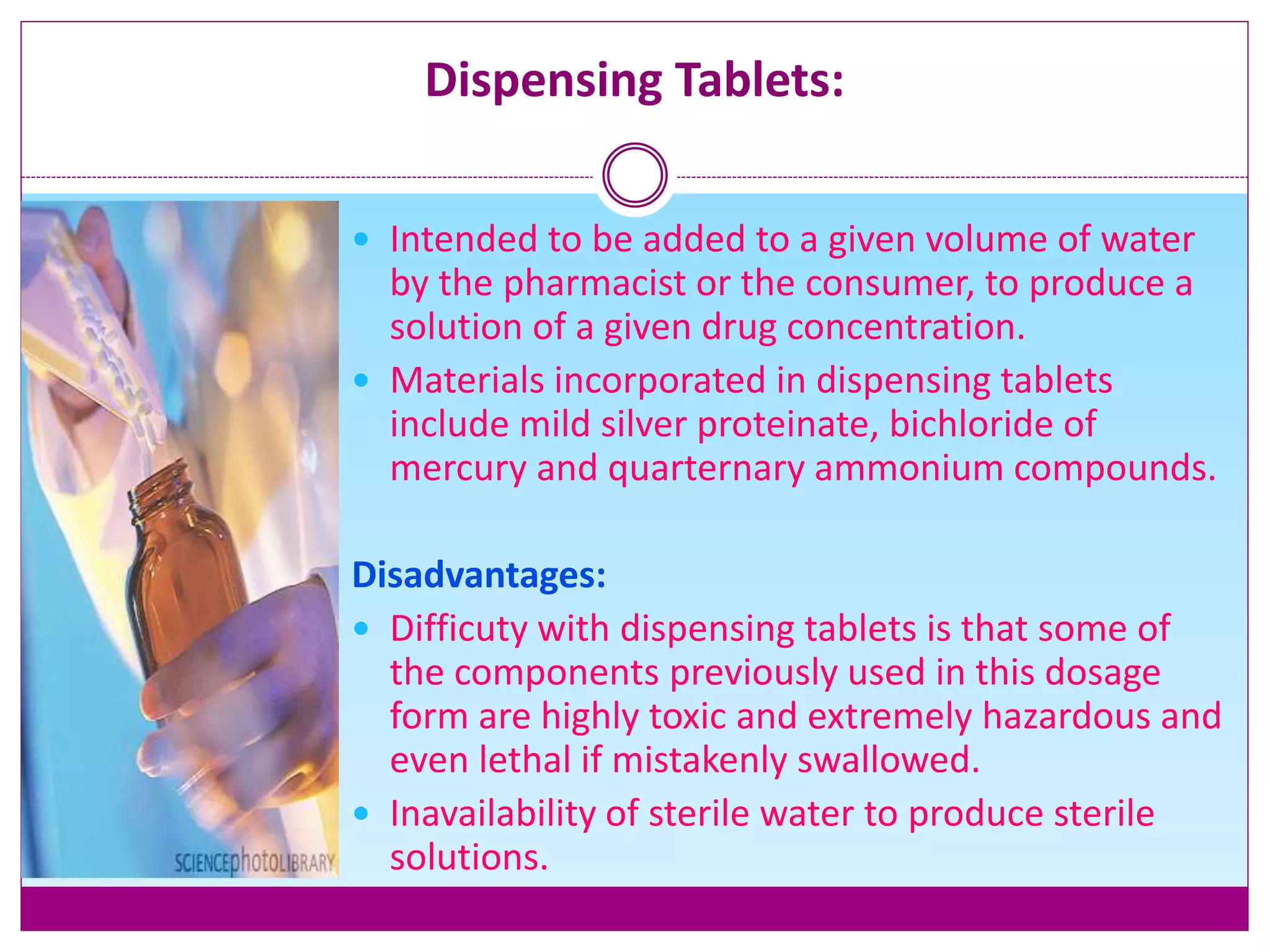 Dispensing Tablets:
 Intended to be added to a given volume of water
by the pharmacist or the consumer, to produce a
solution of a given drug concentration.
 Materials incorporated in dispensing tablets
include mild silver proteinate, bichloride of
mercury and quarternary ammonium compounds.
Disadvantages:
 Difficuty with dispensing tablets is that some of
the components previously used in this dosage
form are highly toxic and extremely hazardous and
even lethal if mistakenly swallowed.
 Inavailability of sterile water to produce sterile
solutions.
 