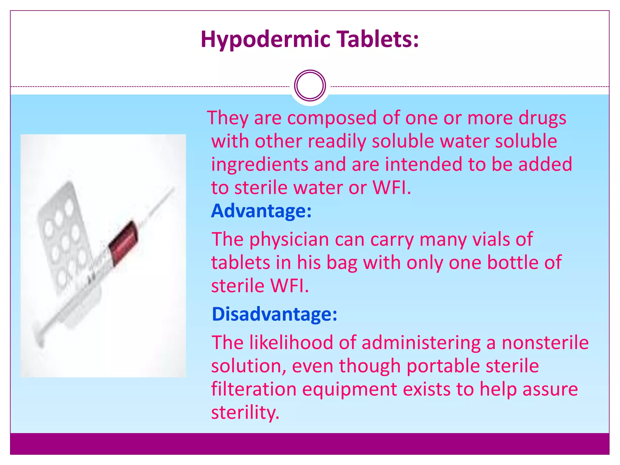 Hypodermic Tablets:
They are composed of one or more drugs
with other readily soluble water soluble
ingredients and are intended to be added
to sterile water or WFI.
Advantage:
The physician can carry many vials of
tablets in his bag with only one bottle of
sterile WFI.
Disadvantage:
The likelihood of administering a nonsterile
solution, even though portable sterile
filteration equipment exists to help assure
sterility.
 