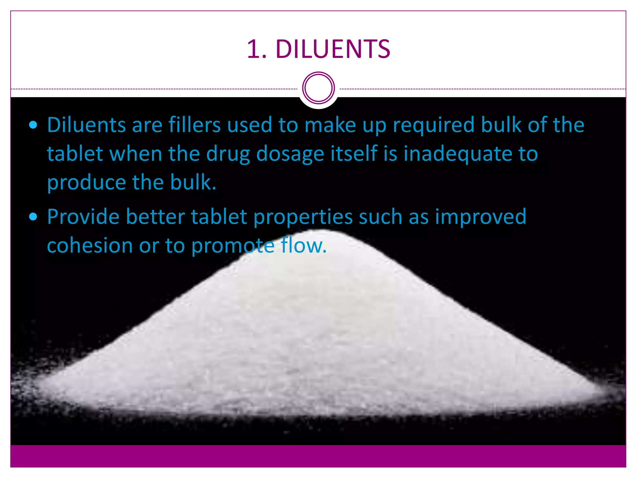 1. DILUENTS
 Diluents are fillers used to make up required bulk of the
tablet when the drug dosage itself is inadequate to
produce the bulk.
 Provide better tablet properties such as improved
cohesion or to promote flow.
 