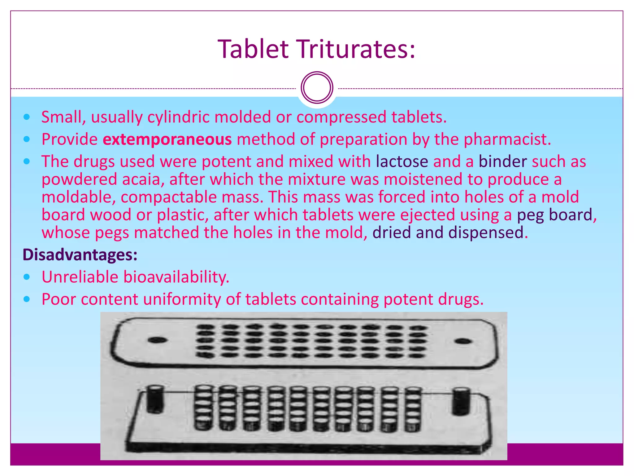 Tablet Triturates:
 Small, usually cylindric molded or compressed tablets.
 Provide extemporaneous method of preparation by the pharmacist.
 The drugs used were potent and mixed with lactose and a binder such as
powdered acaia, after which the mixture was moistened to produce a
moldable, compactable mass. This mass was forced into holes of a mold
board wood or plastic, after which tablets were ejected using a peg board,
whose pegs matched the holes in the mold, dried and dispensed.
Disadvantages:
 Unreliable bioavailability.
 Poor content uniformity of tablets containing potent drugs.
 