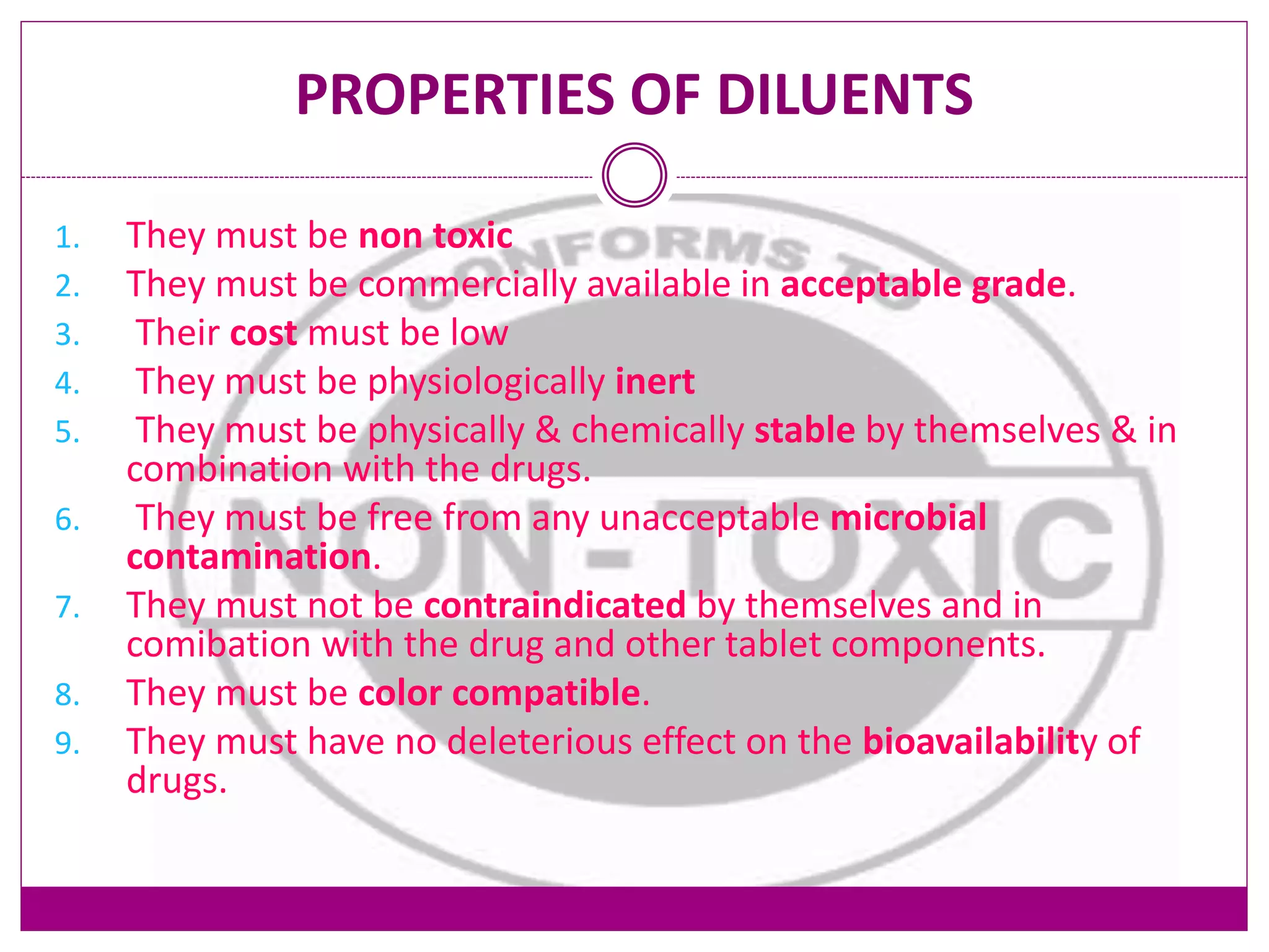 PROPERTIES OF DILUENTS
1. They must be non toxic
2. They must be commercially available in acceptable grade.
3. Their cost must be low
4. They must be physiologically inert
5. They must be physically & chemically stable by themselves & in
combination with the drugs.
6. They must be free from any unacceptable microbial
contamination.
7. They must not be contraindicated by themselves and in
comibation with the drug and other tablet components.
8. They must be color compatible.
9. They must have no deleterious effect on the bioavailability of
drugs.
 