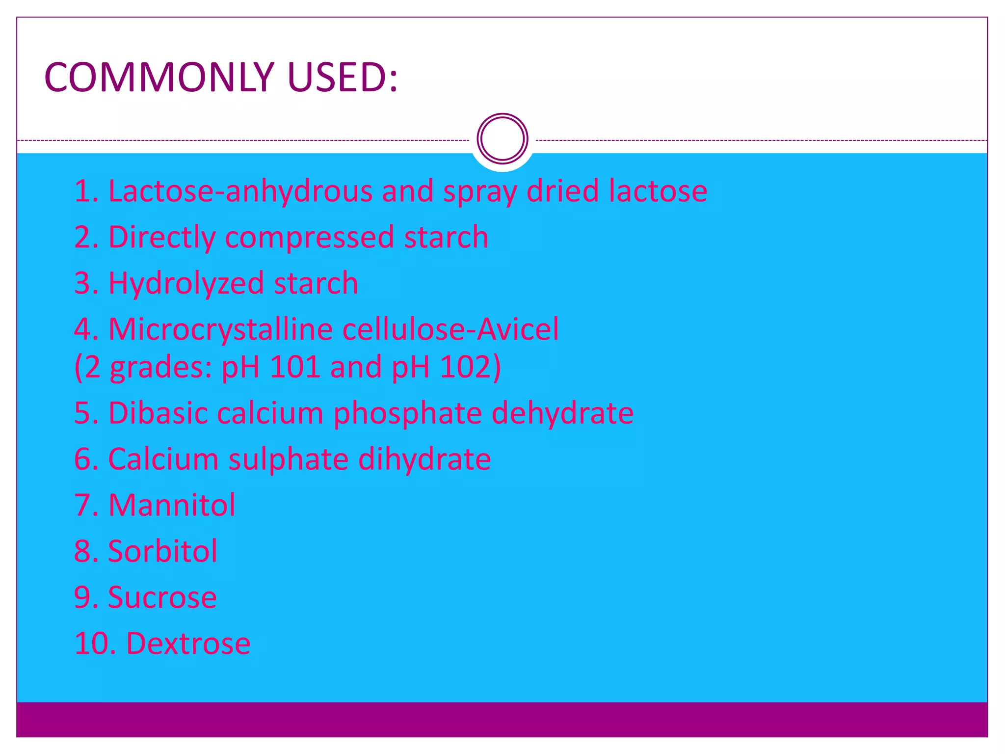 COMMONLY USED:
 1. Lactose-anhydrous and spray dried lactose
 2. Directly compressed starch
 3. Hydrolyzed starch
 4. Microcrystalline cellulose-Avicel
(2 grades: pH 101 and pH 102)
 5. Dibasic calcium phosphate dehydrate
 6. Calcium sulphate dihydrate
 7. Mannitol
 8. Sorbitol
 9. Sucrose
 10. Dextrose
 