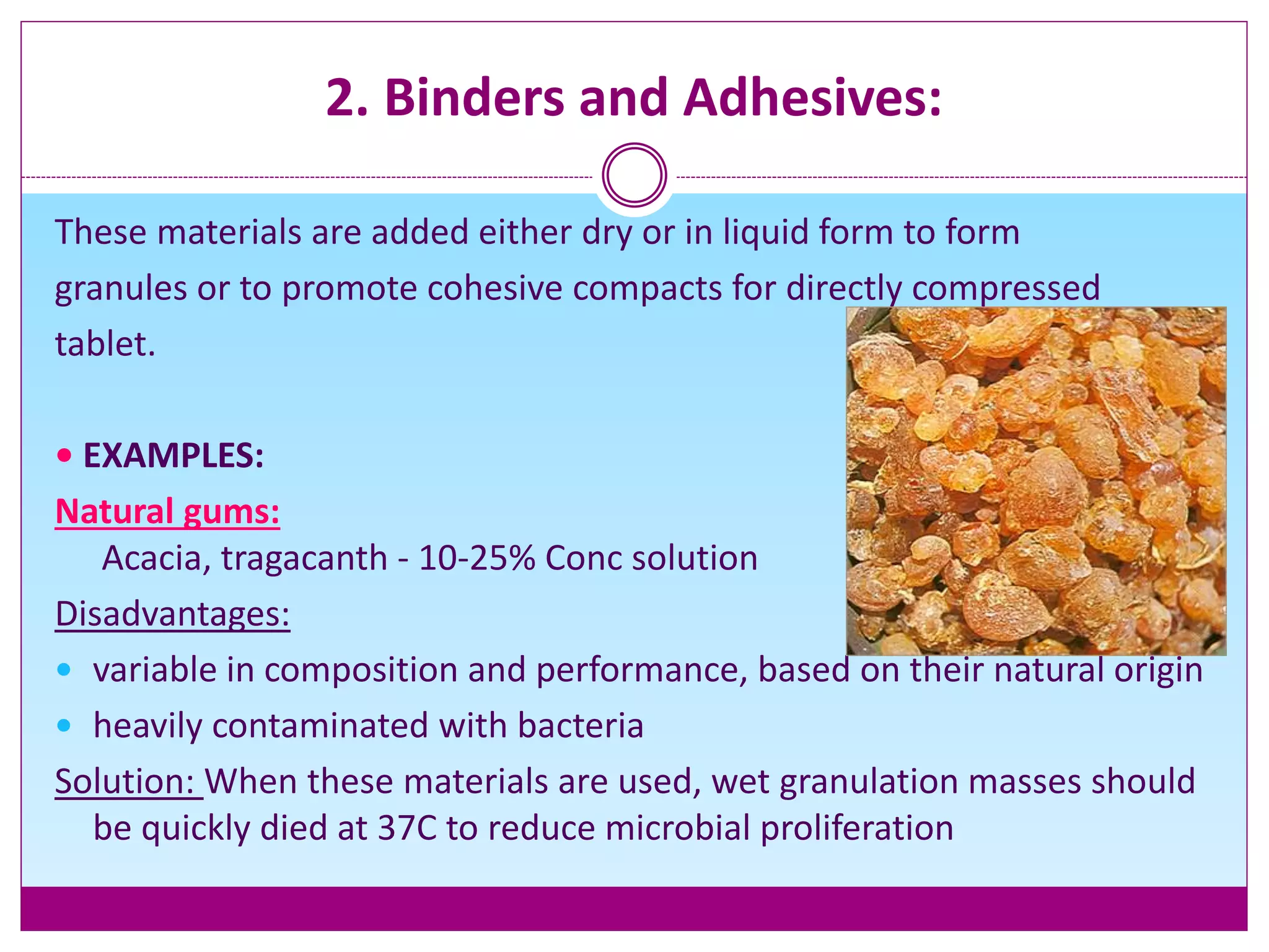 2. Binders and Adhesives:
These materials are added either dry or in liquid form to form
granules or to promote cohesive compacts for directly compressed
tablet.
• EXAMPLES:
Natural gums:
Acacia, tragacanth - 10-25% Conc solution
Disadvantages:
 variable in composition and performance, based on their natural origin
 heavily contaminated with bacteria
Solution: When these materials are used, wet granulation masses should
be quickly died at 37C to reduce microbial proliferation
 