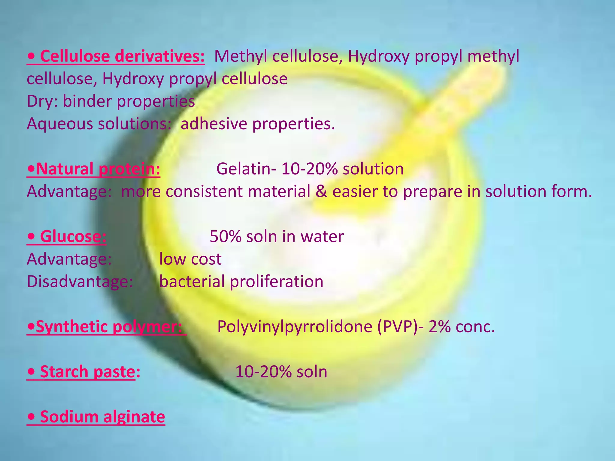 • Cellulose derivatives: Methyl cellulose, Hydroxy propyl methyl
cellulose, Hydroxy propyl cellulose
Dry: binder properties
Aqueous solutions: adhesive properties.
•Natural protein: Gelatin- 10-20% solution
Advantage: more consistent material & easier to prepare in solution form.
• Glucose: 50% soln in water
Advantage: low cost
Disadvantage: bacterial proliferation
•Synthetic polymer: Polyvinylpyrrolidone (PVP)- 2% conc.
• Starch paste: 10-20% soln
• Sodium alginate
 