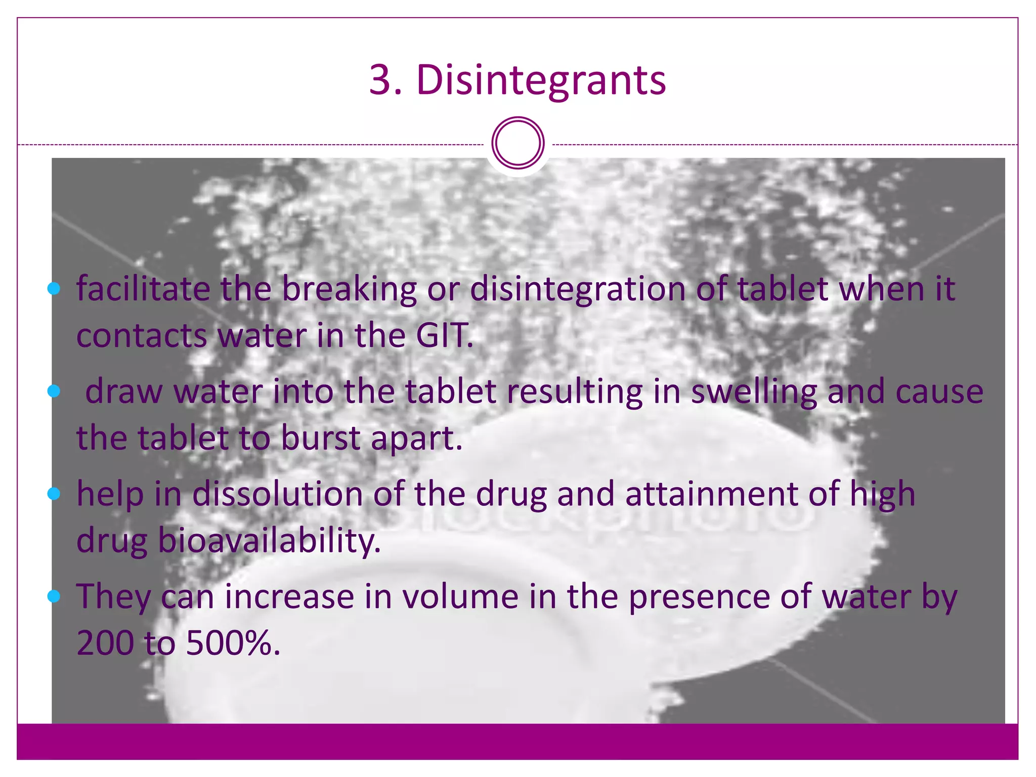 3. Disintegrants
 facilitate the breaking or disintegration of tablet when it
contacts water in the GIT.
 draw water into the tablet resulting in swelling and cause
the tablet to burst apart.
 help in dissolution of the drug and attainment of high
drug bioavailability.
 They can increase in volume in the presence of water by
200 to 500%.
 