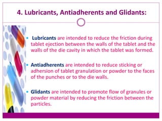 4. Lubricants, Antiadherents and Glidants:
 Lubricants are intended to reduce the friction during
tablet ejection between the walls of the tablet and the
walls of the die cavity in which the tablet was formed.
 Antiadherents are intended to reduce sticking or
adhersion of tablet granulation or powder to the faces
of the punches or to the die walls.
 Glidants are intended to promote flow of granules or
powder material by reducing the friction between the
particles.
 