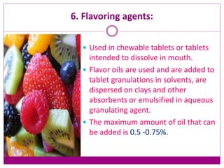 6. Flavoring agents:
 Used in chewable tablets or tablets
intended to dissolve in mouth.
 Flavor oils are used and are added to
tablet granulations in solvents, are
dispersed on clays and other
absorbents or emulsified in aqueous
granulating agent.
 The maximum amount of oil that can
be added is 0.5 -0.75%.
 