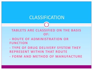 TABLETS ARE CLASSIFIED ON THE BASIS
OF:
- ROUTE OF ADMINISTRATION OR
FUNCTION
- TYPE OF DRUG DELIVERY SYSTEM THEY
REPRESENT WITHIN THAT ROUTE
- FORM AND METHOD OF MANUFACTURE
CLASSIFICATION
 