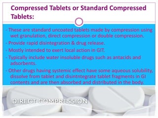 Compressed Tablets or Standard Compressed
Tablets:
- These are standard uncoated tablets made by compression using
wet granulation, direct compression or double compression.
- Provide rapid disintegration & drug release.
- Mostly intended to exert local action in GIT.
- Typically include water insoluble drugs such as antacids and
adsorbents.
- Other drugs having systemic effect have some aqueous solubility,
dissolve from tablet and disintntegrate tablet fragments in GI
contents and are then absorbed and distributed in the body.
 
