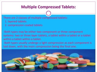 Multiple Compressed Tablets:
There are 2 classes of multiple compressed tablets:
1. layered tablets
2. compression coated tablets
-Both types may be either two component or three component
systems: two or three layer tablets, a tablet within a tablet or a tablet
within a tablet within a tablet.
-Both types usually undergo a light compression as each component is
laid down, with the main compression being the final one.
 
