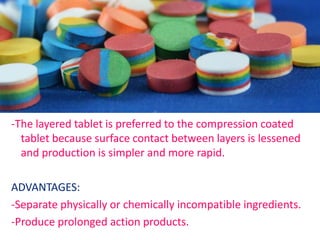 -The layered tablet is preferred to the compression coated
tablet because surface contact between layers is lessened
and production is simpler and more rapid.
ADVANTAGES:
-Separate physically or chemically incompatible ingredients.
-Produce prolonged action products.
 