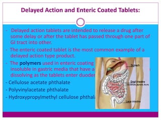 Delayed Action and Enteric Coated Tablets:
- Delayed action tablets are intended to release a drug after
some delay or after the tablet has passed through one part of
GI tract into other.
- The enteric coated tablet is the most common example of a
delayed action type product.
- The polymers used in enteric coating are acid esters, are
insoluble in gastric media that have a pH of about 4 and begin
dissolving as the tablets enter duodenum (pH of 4 to 6).
- Cellulose acetate phthalate
- Polyvinylacetate phthalate
- Hydroxypropylmethyl cellulose phthalate
 
