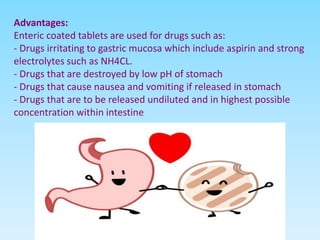 Advantages:
Enteric coated tablets are used for drugs such as:
- Drugs irritating to gastric mucosa which include aspirin and strong
electrolytes such as NH4CL.
- Drugs that are destroyed by low pH of stomach
- Drugs that cause nausea and vomiting if released in stomach
- Drugs that are to be released undiluted and in highest possible
concentration within intestine
 