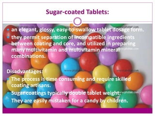Sugar-coated Tablets:
 an elegant, glossy, easy-to-swallow tablet dosage form.
 they permit separation of incompatible ingredients
between coating and core, and utilized in preparing
many multivitamin and multivitamin mineral
combinations.
Disadvantages:
 The process is time consuming and require skilled
coating artisans.
 Sugar coatings typically double tablet weight.
 They are easily mistaken for a candy by children.
 
