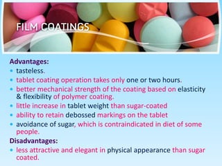 Advantages:
 tasteless.
 tablet coating operation takes only one or two hours.
 better mechanical strength of the coating based on elasticity
& flexibility of polymer coating.
 little increase in tablet weight than sugar-coated
 ability to retain debossed markings on the tablet
 avoidance of sugar, which is contraindicated in diet of some
people.
Disadvantages:
 less attractive and elegant in physical appearance than sugar
coated.
 