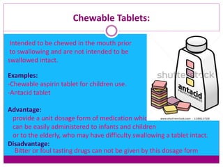 Chewable Tablets:
Intended to be chewed in the mouth prior
to swallowing and are not intended to be
swallowed intact.
Examples:
-Chewable aspirin tablet for children use.
-Antacid tablet
Advantage:
provide a unit dosage form of medication which
can be easily administered to infants and children
or to the elderly, who may have difficulty swallowing a tablet intact.
Disadvantage:
Bitter or foul tasting drugs can not be given by this dosage form
 