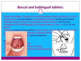 Buccal and Sublingual tablets:
•Small, flat tablets, intended to be held between cheek and teeth or in the
cheek pouch (buccal tablets) or beneath the tongue (sublingual tablets).
•Release drug contents for absorption directly through oral mucosa.
•Designed not to disintegrate but to slowly dissolve, over a 15 to 30 min
period.
•Produce systemic drug effects as the drug is absorbed from oral mucosa
to blood stream leading directly to general circulation.
•Shoud be formulated with bland excipients.
Advantages:
•More rapid onset of action.
•It avoids 1st pass metabolism of drugs.
•Protects the drug from extensive decomposition of the gastric
environment.
 
