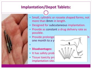 Implantation/Depot Tablets:
 Small, cylindric or rossete shaped forms, not
more than 8mm in length.
 Designed for subcutaneous implantation.
 Provide as constant a drug delivery rate as
possible.
 Provide prolonged drug effects ranging from
one month to a year.

 Disadvantages:
 It has safety problems
 Tissue toxicity problems in the area of
implantation site.
 