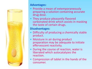 Advantages:
 Provide a mean of extemporaneously
preparing a solution containing accurate
drug dose.
 They produce pleasantly flavored
carbonated drink which assists in masking
the taste of certain drugs.
Disadvantages:
 Difficulty of producing a chemically stable
product.
 Moisture in air during product
preparation may be adequate to initiate
effervescent reactivity.
 During the course of reaction, water is
liberated which autocatalyzes the
reaction.
 Compression of tablet in the hands of the
consumer.
 