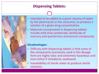 Dispensing Tablets:
 Intended to be added to a given volume of water
by the pharmacist or the consumer, to produce a
solution of a given drug concentration.
 Materials incorporated in dispensing tablets
include mild silver proteinate, bichloride of
mercury and quarternary ammonium compounds.
Disadvantages:
 Difficuty with dispensing tablets is that some of
the components previously used in this dosage
form are highly toxic and extremely hazardous and
even lethal if mistakenly swallowed.
 Inavailability of sterile water to produce sterile
solutions.
 