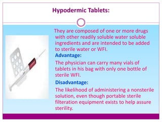 Hypodermic Tablets:
They are composed of one or more drugs
with other readily soluble water soluble
ingredients and are intended to be added
to sterile water or WFI.
Advantage:
The physician can carry many vials of
tablets in his bag with only one bottle of
sterile WFI.
Disadvantage:
The likelihood of administering a nonsterile
solution, even though portable sterile
filteration equipment exists to help assure
sterility.
 