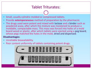 Tablet Triturates:
 Small, usually cylindric molded or compressed tablets.
 Provide extemporaneous method of preparation by the pharmacist.
 The drugs used were potent and mixed with lactose and a binder such as
powdered acaia, after which the mixture was moistened to produce a
moldable, compactable mass. This mass was forced into holes of a mold
board wood or plastic, after which tablets were ejected using a peg board,
whose pegs matched the holes in the mold, dried and dispensed.
Disadvantages:
 Unreliable bioavailability.
 Poor content uniformity of tablets containing potent drugs.
 