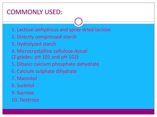 COMMONLY USED:
 1. Lactose-anhydrous and spray dried lactose
 2. Directly compressed starch
 3. Hydrolyzed starch
 4. Microcrystalline cellulose-Avicel
(2 grades: pH 101 and pH 102)
 5. Dibasic calcium phosphate dehydrate
 6. Calcium sulphate dihydrate
 7. Mannitol
 8. Sorbitol
 9. Sucrose
 10. Dextrose
 