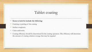 Tablet coating
• Items to look for include the following:
• Cracking or peeling of the coating
• Surface roughness
• Color uniformity
• Coating efficiency should be determined for the coating operation. The efficiency will determine
the amount of coating solution overage that may be required
 
