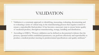 VALIDATION
• Validation is a systematic approach to identifying, measuring, evaluating, documenting and
re-evaluating a series of critical step, in the manufacturing process that requires control to
ensure a reproducible final product. It has become a necessary step to ensure better quality
of medicinal product, throughout manufacturing, storage, handling and distribution.
• According to EMEA, “Process validation can be defined as documented evidence that the
process, operated within established parameters, can perform effectively and reproducibly to
produce a medical product meeting its predetermined specifications and quality attributes”
 