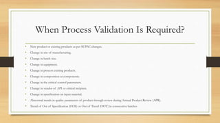 When Process Validation Is Required?
• New product or existing products as per SUPAC changes.
• Change in site of manufacturing.
• Change in batch size.
• Change in equipment.
• Change in process existing products.
• Change in composition or components.
• Change in the critical control parameters.
• Change in vendor of API or critical incipient.
• Change in specification on input material.
• Abnormal trends in quality parameters of product through review during Annual Product Review (APR).
• Trend of Out of Specification (OOS) or Out of Trend (OOT) in consecutive batches
 