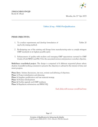 Page 1/7
Certainty of Qualification & Advancing the Quality
CQS Property XXX (2025) - 832-C, Block-2, PECHS, Karachi
250421-CAR-011D-CQS
Roohi B. Obaid
Monday, the 21st
Apr 2025
Zinc Sulphate Dispersible Tablets 20 mg – WHO Pre-Qualification
PRIME OBJECTIVES:
1. To conduct experiments and develop formulation of Zinc Sulphate Dispersible Tablet 20
mg by dry mixing method.
2. Re-designing one of the existing oral dosage form manufacturing suite to comply stringent
GMP standards in its highest possible spirit.
3. Enhancement of quality with modern and emerging GMP expectations narrated in GMP
Guide of both WHO and PIC/S for the associated services and practices is another objective.
Multi-layer cross-linked project. The design is comprised of 6 different sequential phases where
shadow of parallel working consistent to preserve the objectives is advised in the interest of time and
smart progress.
Phase Zero: Initiate discussions, site tour, reviews and defining of objectives.
Phase 1: Project initialization and planning
Phase 2: Supplier qualification and raw material strategy
Phase 3: Product development
Phase 4: Facility upgrade and GMP readiness
Phase 5: Regulatory submissions and WHO PQ
Each delay will increase overall lead time
 