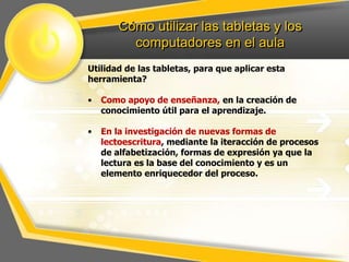 Cómo utilizar las tabletas y los
computadores en el aula
Utilidad de las tabletas, para que aplicar esta
herramienta?
•

Como apoyo de enseñanza, en la creación de
conocimiento útil para el aprendizaje.

•

En la investigación de nuevas formas de
lectoescritura, mediante la iteracción de procesos
de alfabetización, formas de expresión ya que la
lectura es la base del conocimiento y es un
elemento enriquecedor del proceso.

 