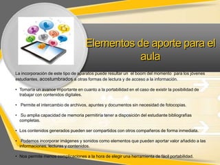 Elementos de aporte para el
aula
La incorporación de este tipo de aparatos puede resultar un el boom del momento para los jóvenes
estudiantes, acostumbrados a otras formas de lectura y de acceso a la información.
• Tomaría un avance importante en cuanto a la portabilidad en el caso de existir la posibilidad de
trabajar con contenidos digitales.
• Permite el intercambio de archivos, apuntes y documentos sin necesidad de fotocopias.
• Su amplia capacidad de memoria permitiría tener a disposición del estudiante bibliografías
completas.
• Los contenidos generados pueden ser compartidos con otros compañeros de forma inmediata.
• Podemos incorporar imágenes y sonidos como elementos que pueden aportar valor añadido a las
informaciones, lecturas y contenidos.
• Nos permite menos complicaciones a la hora de elegir una herramienta de fácil portabilidad.

 