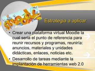 Estrategia a aplicar
• Crear una plataforma virtual Moodle la
cual seria el punto de referencia para
reunir recursos y programas, reuniría:
anuncios, materiales y unidades
didácticas, enlaces, noticias etc.
• Desarrollo de tareas mediante la
implantación de herramientas web 2.0

 