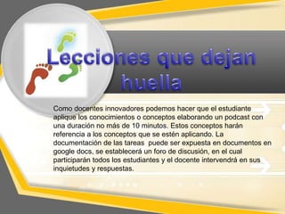 Como docentes innovadores podemos hacer que el estudiante
aplique los conocimientos o conceptos elaborando un podcast con
una duración no más de 10 minutos. Estos conceptos harán
referencia a los conceptos que se estén aplicando. La
documentación de las tareas puede ser expuesta en documentos en
google docs, se establecerá un foro de discusión, en el cual
participarán todos los estudiantes y el docente intervendrá en sus
inquietudes y respuestas.

 