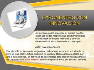 EXPONENTES CON
INNOVACIÓN
Los ponentes para sintetizar su trabajo pueden
Hacer uso de los maptinis que son herramientas
Para realizar los mapas mentales y de esta
Manera reducir el contenido de un concepto.

Visita: www.maptini.com
Por ejemplo en la materia lenguaje al realizar una lectura en voz alta de un
libro, el cual será: Lectura colectiva de un libro. Cada capítulo es leído por
uno o dos alumnos, la actividad de aprendizaje será grabar individualmente
con la aplicación Audio Memos, como siempre se envía por email al docente.

 