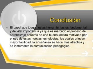 Conclusión
• El papel que juegan estas herramientas es fundamental
y de vital importancia ya que es marcado el proceso de
aprendizaje a través de una buena lectura motivada por
el uso de estas nuevas tecnologías, las cuales brindan
mayor facilidad, la enseñanza se hace más atractiva y
se incrementa la comunicación pedagógica.

 