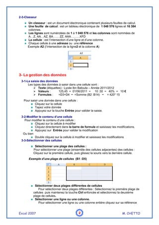 Excel 2007 M. CHETTO
2
2
2
2
2-3-Classeur
Un classeur : est un document électronique contenant plusieurs feuilles de calcul.
Une feuille de calcul : est un tableau électronique de 1 048 576 lignes et 16 384
colonnes.
Les lignes sont numérotées de 1 à 1 048 576 et les colonnes sont nommées de
A…Z, AA…AZ, BA…… ZZ, AAA………XFD
La cellule : est l’intersection d’une ligne et d’une colonne.
Chaque cellule à une adresse ou une référence
Exemple A2 (l’intersection de la ligne2 et la colonne A)
3- La gestion des données
3-1-La saisie des données
Les types des données à saisir dans une cellule sont :
 Texte (étiquettes) : Lycée Ibn Batouta – Année 2011/2012
 Valeurs : 125,45 − 01/06/2011 − 10 :30 − 40% − 10 €
 Formules : =D3+D4 − =Somme (B2 :B14) − = 420* 15
Pour saisir une donnée dans une cellule :
Cliquez sur la cellule
Tapez votre donnée
Appuyez sur la touche Entrée pour valider la saisie.
3-2-Modifier le contenu d’une cellule
Pour modifier le contenu d’une cellule :
Cliquez sur la cellule à modifier
Cliquez directement dans la barre de formule et saisissez les modifications.
Appuyez sur Entrée pour valider la modification
Ou bien
Double cliquez sur la cellule à modifier et saisissez les modifications
3-3-Sélectionner des cellules
Sélectionner une plage des cellules :
Pour sélectionner une plage (ensemble des cellules adjacentes) des cellules :
Cliquez sur la première cellule, puis glissez la souris vers la dernière cellule.
Exemple d’une plage de cellules (B1 :D5)
Sélectionner deux plages différentes de cellules
Pour sélectionner deux plages différentes : Sélectionnez la première plage de
cellules puis maintenez la touche Ctrl enfoncée et sélectionnez la deuxième
plage de cellules.
Sélectionner une ligne ou une colonne.
Pour sélectionner une ligne ou une colonne entière cliquez sur sa référence
 