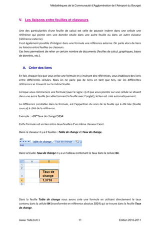 Médiathèques de la Communauté d’Agglomération de l’Aéroport du Bourget

V. Les liaisons entre feuilles et classeurs
Une des particularités d'une feuille de calcul est celle de pouvoir insérer dans une cellule une
référence qui pointe vers une donnée située dans une autre feuille ou dans un autre classeur
(référence externe).
Il est également possible d'intégrer dans une formule une référence externe. On parle alors de liens
ou liaisons entre feuilles ou classeurs.
Ces liens permettent de relier un certain nombre de documents (feuilles de calcul, graphiques, bases
de données, etc.).

A. Créer des liens
En fait, chaque fois que vous créez une formule en y insérant des références, vous établissez des liens
entre différentes cellules. Mais on ne parle pas de liens en tant que tels, car les différentes
références se trouvent sur la même feuille.
Lorsque vous commencez une formule (avec le signe =) et que vous pointez sur une cellule se situant
dans une autre feuille (en sélectionnant la feuille avec l'onglet), le lien est crée automatiquement.
La différence constatée dans la formule, est l'apparition du nom de la feuille qui à été liée (feuille
source) à côté de la référence.
Exemple : =B9*Taux de change!$B$4.
Cette formule est un lien entre deux feuilles d’un même classeur Excel.
Dans ce classeur il y a 2 feuilles : Table de change et Taux de change.

Dans la feuille Taux de change il y a un tableau contenant le taux dans la cellule B4.

Dans la feuille Table de change nous avons crée une formule en utilisant directement le taux
contenu dans la cellule B4 (transformée en référence absolue $B$4) qui se trouve dans la feuille Taux
de change.

Atelier TABLEUR 3

11

Edition 2010-2011

 