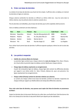 Médiathèques de la Communauté d’Agglomération de l’Aéroport du Bourget

A. Créer une base de données
La création d'une base de données sous Excel est très simple, il suffit de créer un tableau en insérant
les données en lignes et colonnes.
Chaque colonne contiendra les données se référant au même critère (ex : tous les noms dans la
même colonne, tous les prénoms dans la colonne suivante etc.).
Plus les données sont détaillées, plus la base de données pourra être exploitée ultérieurement.
Voici un tableau contenant une liste d'adresses :
Titre

Nom

Prénom

Rue

Code Postal

Ville

Monsieur Depardieu

Gérard

Rue des Mousquetaires 30

8000

Versailles

Madame

Roberts

Julia

Av. Des jolies filles 10

1203

Beverly Hills

Madame

Bullock

Sandra

Blvd du Net 23

5000

Cyberia

Brad

Rue des Singes 12

6500

Los Angeles

Monsieur Pitt

Pour utiliser Excel comme base de données il suffit de respecter quelques critères lors de la saisie des
données.

B. Les points à respecter
Libellés des colonnes (Noms de champs).
La première ligne contient pour chaque colonne les noms de champs (Titre, Nom, Prénom,
etc.) Excel utilise la première ligne du tableau comme libellé pour chaque colonne.
Chaque ligne du tableau représente un enregistrement.
A partir de la deuxième ligne du tableau, chaque ligne doit contenir les différentes données
par rapport à une même entité. Ex : Nom, Prénom, Adresse etc. pour une personne. Ces
lignes représentent les enregistrements.
Chaque cellule (Champ) contient les données relatives aux colonnes.
Le contenu de chaque cellule d’une base de données contient les données respectives de
chaque entité par rapport aux libellés (Noms de champ) des différentes colonnes.

Pour créer votre base de données, vous pouvez aussi copier des listes de données en provenance
de Word :
Copier les données dans le document Word puis les coller dans une feuille Excel. Cela fonctionne très
bien si les champs de la liste dans le document Word sont séparés par des tabulations.

Atelier TABLEUR 3

13

Edition 2010-2011

 