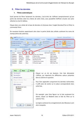 Médiathèques de la Communauté d’Agglomération de l’Aéroport du Bourget

E. Filtrer les données
1.

Filtres automatiques

Excel permet de filtrer facilement les données, c’est-à-dire de n’afficher temporairement qu’une
partie des données selon les critères de votre choix, avec possibilité d’afficher ensuite une autre
sélection ou tout le tableau.
Cliquez dans une cellule de la base de données et choisissez dans l‘onglet Données/Trier et filtrer la
commande Filtrer.
De nouveaux boutons apparaissent alors dans la partie droite des cellules contenant les noms de
champs (titres des colonnes).

Cliquez sur un de ces boutons. Une liste déroulante
s’affiche, qui répertorie les différentes valeurs présentes
dans la colonne en question.
Pour faire apparaître uniquement les données recherchées
il suffit alors de cocher sur la valeur correspondante dans
cette liste.

Par exemple : pour faire figurer sur la liste seulement les
dames, cliquer sur Madame dans la liste du Filtre sur la
colonne Titre.
Les lignes contenant les enregistrements des Messieurs sont
alors masquées.

Atelier TABLEUR 3

16

Edition 2010-2011

 
