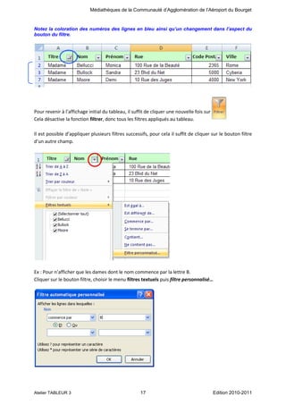 Médiathèques de la Communauté d’Agglomération de l’Aéroport du Bourget

Notez la coloration des numéros des lignes en bleu ainsi qu’un changement dans l’aspect du
bouton du filtre.

Pour revenir à l’affichage initial du tableau, il suffit de cliquer une nouvelle fois sur
Cela désactive la fonction filtrer, donc tous les filtres appliqués au tableau.
Il est possible d’appliquer plusieurs filtres successifs, pour cela il suffit de cliquer sur le bouton filtre
d’un autre champ.

Ex : Pour n’afficher que les dames dont le nom commence par la lettre B.
Cliquer sur le bouton filtre, choisir le menu filtres textuels puis filtre personnalisé…

Atelier TABLEUR 3

17

Edition 2010-2011

 
