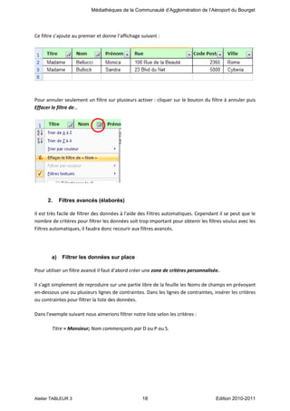 Médiathèques de la Communauté d’Agglomération de l’Aéroport du Bourget

Ce filtre s’ajoute au premier et donne l’affichage suivant :

Pour annuler seulement un filtre sur plusieurs activer : cliquer sur le bouton du filtre à annuler puis
Effacer le filtre de…

2.

Filtres avancés (élaborés)

Il est très facile de filtrer des données à l'aide des Filtres automatiques. Cependant il se peut que le
nombre de critères pour filtrer les données soit trop important pour obtenir les filtres voulus avec les
Filtres automatiques, il faudra donc recourir aux filtres avancés.

a)

Filtrer les données sur place

Pour utiliser un filtre avancé il faut d'abord créer une zone de critères personnalisée.
Il s'agit simplement de reproduire sur une partie libre de la feuille les Noms de champs en prévoyant
en-dessous une ou plusieurs lignes de contraintes. Dans les lignes de contraintes, insérer les critères
ou contraintes pour filtrer la liste des données.
Dans l'exemple suivant nous aimerions filtrer notre liste selon les critères :
Titre = Monsieur; Nom commençants par D ou P ou S.

Atelier TABLEUR 3

18

Edition 2010-2011

 