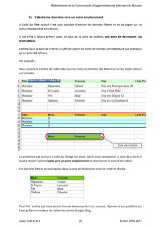 Médiathèques de la Communauté d’Agglomération de l’Aéroport du Bourget

b) Extraire les données vers un autre emplacement
A l'aide du filtre avancé il est aussi possible d'extraire les données filtrées et de les copier sur un
autre emplacement de la feuille.
A cet effet il faudra prévoir aussi, en plus de la zone de critères, une zone de destination (ou
d'extraction).
Comme pour la zone de critères il suffit de copier les noms de champs correspondant aux rubriques
qu'on aimerait extraire.
Par exemple :
Nous aimerions extraire de notre liste tous les noms et prénoms des Messieurs et les copier ailleurs
sur la feuille.

La procédure est similaire à celle du filtrage sur place. Après avoir sélectionné la zone de critères il
faudra choisir l'option Copier vers un autre emplacement et sélectionner la zone d'extraction.
Les données filtrées seront copiées dans la zone de destination selon les critères choisis :

Pour finir, sachez que vous pouvez trouver beaucoup de trucs, astuces, réponses à vos questions sur
Excel grâce à un moteur de recherche comme Google, Bing…

Atelier TABLEUR 3

20

Edition 2010-2011

 