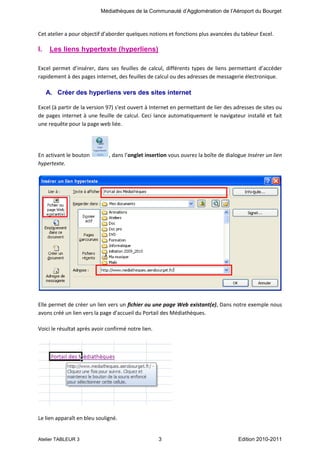 Médiathèques de la Communauté d’Agglomération de l’Aéroport du Bourget

Cet atelier a pour objectif d’aborder quelques notions et fonctions plus avancées du tableur Excel.

I.

Les liens hypertexte (hyperliens)

Excel permet d’insérer, dans ses feuilles de calcul, différents types de liens permettant d’accéder
rapidement à des pages internet, des feuilles de calcul ou des adresses de messagerie électronique.

A. Créer des hyperliens vers des sites internet
Excel (à partir de la version 97) s'est ouvert à Internet en permettant de lier des adresses de sites ou
de pages internet à une feuille de calcul. Ceci lance automatiquement le navigateur installé et fait
une requête pour la page web liée.

En activant le bouton
hypertexte.

, dans l’onglet insertion vous ouvrez la boîte de dialogue Insérer un lien

Elle permet de créer un lien vers un fichier ou une page Web existant(e), Dans notre exemple nous
avons créé un lien vers la page d'accueil du Portail des Médiathèques.
Voici le résultat après avoir confirmé notre lien.

Le lien apparaît en bleu souligné.

Atelier TABLEUR 3

3

Edition 2010-2011

 