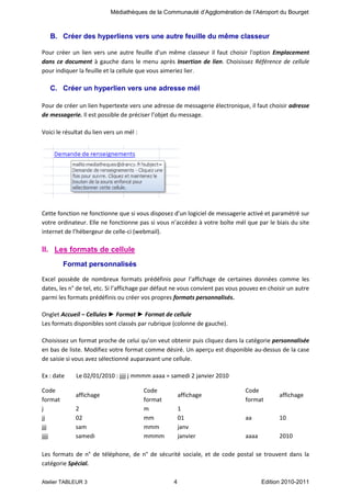 Médiathèques de la Communauté d’Agglomération de l’Aéroport du Bourget

B. Créer des hyperliens vers une autre feuille du même classeur
Pour créer un lien vers une autre feuille d'un même classeur il faut choisir l'option Emplacement
dans ce document à gauche dans le menu après Insertion de lien. Choisissez Référence de cellule
pour indiquer la feuille et la cellule que vous aimeriez lier.

C. Créer un hyperlien vers une adresse mél
Pour de créer un lien hypertexte vers une adresse de messagerie électronique, il faut choisir adresse
de messagerie. Il est possible de préciser l’objet du message.
Voici le résultat du lien vers un mél :

Cette fonction ne fonctionne que si vous disposez d’un logiciel de messagerie activé et paramétré sur
votre ordinateur. Elle ne fonctionne pas si vous n’accédez à votre boîte mél que par le biais du site
internet de l’hébergeur de celle-ci (webmail).

II. Les formats de cellule
Format personnalisés
Excel possède de nombreux formats prédéfinis pour l’affichage de certaines données comme les
dates, les n° de tel, etc. Si l’affichage par défaut ne vous convient pas vous pouvez en choisir un autre
parmi les formats prédéfinis ou créer vos propres formats personnalisés.
Onglet Accueil – Cellules ► Format ► Format de cellule
Les formats disponibles sont classés par rubrique (colonne de gauche).
Choisissez un format proche de celui qu’on veut obtenir puis cliquez dans la catégorie personnalisée
en bas de liste. Modifiez votre format comme désiré. Un aperçu est disponible au-dessus de la case
de saisie si vous avez sélectionné auparavant une cellule.
Ex : date
Code
format
j
jj
jjj
jjjj

Le 02/01/2010 : jjjj j mmmm aaaa = samedi 2 janvier 2010
affichage
2
02
sam
samedi

Code
format
m
mm
mmm
mmmm

affichage
1
01
janv
janvier

Code
format

affichage

aa

10

aaaa

2010

Les formats de n° de téléphone, de n° de sécurité sociale, et de code postal se trouvent dans la
catégorie Spécial.
Atelier TABLEUR 3

4

Edition 2010-2011

 