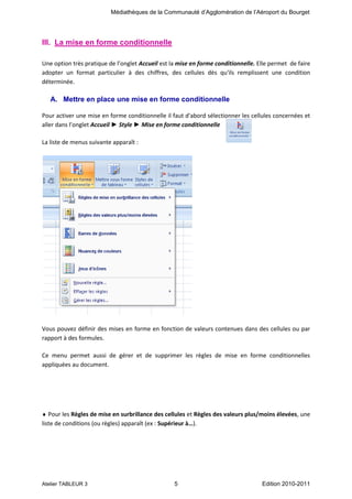Médiathèques de la Communauté d’Agglomération de l’Aéroport du Bourget

III. La mise en forme conditionnelle
Une option très pratique de l’onglet Accueil est la mise en forme conditionnelle. Elle permet de faire
adopter un format particulier à des chiffres, des cellules dès qu'ils remplissent une condition
déterminée.

A. Mettre en place une mise en forme conditionnelle
Pour activer une mise en forme conditionnelle il faut d'abord sélectionner les cellules concernées et
aller dans l’onglet Accueil ► Style ► Mise en forme conditionnelle
La liste de menus suivante apparaît :

Vous pouvez définir des mises en forme en fonction de valeurs contenues dans des cellules ou par
rapport à des formules.
Ce menu permet aussi de gérer et de supprimer les règles de mise en forme conditionnelles
appliquées au document.

Pour les Règles de mise en surbrillance des cellules et Règles des valeurs plus/moins élevées, une
liste de conditions (ou règles) apparaît (ex : Supérieur à…).

Atelier TABLEUR 3

5

Edition 2010-2011

 
