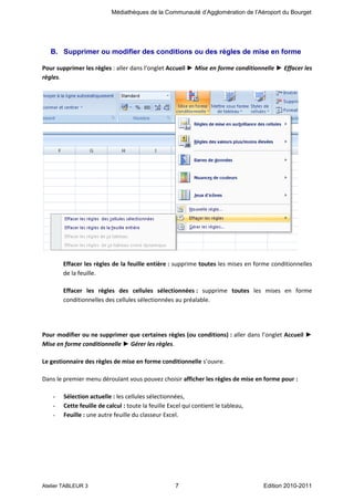 Médiathèques de la Communauté d’Agglomération de l’Aéroport du Bourget

B. Supprimer ou modifier des conditions ou des règles de mise en forme
Pour supprimer les règles : aller dans l’onglet Accueil ► Mise en forme conditionnelle ► Effacer les
règles.

Effacer les règles de la feuille entière : supprime toutes les mises en forme conditionnelles
de la feuille.
Effacer les règles des cellules sélectionnées : supprime toutes les mises en forme
conditionnelles des cellules sélectionnées au préalable.

Pour modifier ou ne supprimer que certaines règles (ou conditions) : aller dans l’onglet Accueil ►
Mise en forme conditionnelle ► Gérer les règles.
Le gestionnaire des règles de mise en forme conditionnelle s’ouvre.
Dans le premier menu déroulant vous pouvez choisir afficher les règles de mise en forme pour :
-

Sélection actuelle : les cellules sélectionnées,
Cette feuille de calcul : toute la feuille Excel qui contient le tableau,
Feuille : une autre feuille du classeur Excel.

Atelier TABLEUR 3

7

Edition 2010-2011

 